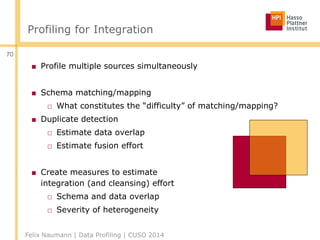 Profiling for Integration
■ Profile multiple sources simultaneously
■ Schema matching/mapping
□ What constitutes the “difficulty” of matching/mapping?
■ Duplicate detection
□ Estimate data overlap
□ Estimate fusion effort
■ Create measures to estimate
integration (and cleansing) effort
□ Schema and data overlap
□ Severity of heterogeneity
Felix Naumann | Data Profiling | CUSO 2014
70
 