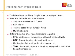 Profiling new Types of Data
■ Traditional data profiling: Single table or multiple tables
■ More and more data in other models
□ XML / nested relational / JSON
□ RDF triples
□ Textual data: Blogs, Tweets, News
□ Multimedia data
■ Different models offer new dimensions to profile
□ XML: Nestedness, measures at different nesting levels
□ RDF: Graph structure, in- and outdegrees
□ Multimedia: Color, video-length, volume, etc.
□ Text: Sentiment, sentence structure, complexity, and other
linguistic measures
Felix Naumann | Data Profiling | CUSO 2014
71
 