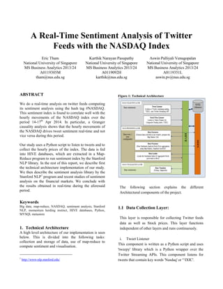 A Real-Time Sentiment Analysis of Twitter
Feeds with the NASDAQ Index
Eric Tham
National University of Singapore
MS Business Analytics 2013/24
A0119305M
tham@nus.edu.sg
Karthik Narayan Pasupathy
National University of Singapore
MS Business Analytics 2013/24
A0119092H
karthik@nus.edu.sg
Aswin Palliyali Venugopalan
National University of Singapore
MS Business Analytics 2013/24
A0119351L
aswin.pv@nus.edu.sg
ABSTRACT
We do a real-time analysis on twitter feeds computing
its sentiment analysis using the hash tag #NASDAQ.
This sentiment index is found to correlate well with the
hourly movements of the NASDAQ index over the
period 14-17th
Apr 2014. In particular, a Granger
causality analysis shows that the hourly movements of
the NASDAQ drives tweet sentiment real-time and not
vice versa during this period.
Our study uses a Python script to listen to tweets and to
collect the hourly prices of the index. The data is fed
into HIVE databases, which are extracted in a Map-
Reduce program to run sentiment index by the Stanford
NLP library. In the rest of this report, we describe first
the technical architecture implementation of our study.
We then describe the sentiment analysis library by the
Stanford NLP1
program and recent studies of sentiment
analysis on the financial markets. We conclude with
the results obtained in real-time during the aforesaid
period.
Keywords
Big data, map-reduce, NASDAQ, sentiment analysis, Stanford
NLP, momentum herding instinct, HIVE databases, Python,
MYSQL metastore
1. Technical Architecture
A high level architecture of our implementation is seen
below. This is divided into the following tasks:
collection and storage of data, use of map-reduce to
compute sentiment and visualisation.
1
http://www-nlp.stanford.edu/
Figure 1: Technical Architecture
The following section explains the different
Architectural components of the project.
1.1 Data Collection Layer:
This layer is responsible for collecting Twitter feeds
data as well as Stock prices. This layer functions
independent of other layers and runs continuously.
i. Tweet Listener
This component is written as a Python script and uses
'tweepy' library which is a Python wrapper over the
Twitter Streaming APIs. This component listens for
tweets that contain key words 'Nasdaq' or '^IXIC'.
 