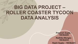 BIG DATA PROJECT –
ROLLER COASTER TYCOON
DATA ANALYSIS
Priyansh Gupta –
19CSU225
Radhika Mongia–
19CSU233
Rashi Gupta – 19CSU241
 