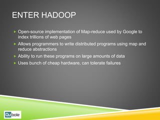 ENTER HADOOP
 Open-source implementation of Map-reduce used by Google to
index trillions of web pages
 Allows programmers to write distributed programs using map and
reduce abstractions
 Ability to run these programs on large amounts of data
 Uses bunch of cheap hardware, can tolerate failures
 