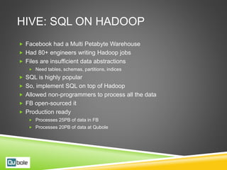 HIVE: SQL ON HADOOP
 Facebook had a Multi Petabyte Warehouse
 Had 80+ engineers writing Hadoop jobs
 Files are insufficient data abstractions
 Need tables, schemas, partitions, indices
 SQL is highly popular
 So, implement SQL on top of Hadoop
 Allowed non-programmers to process all the data
 FB open-sourced it
 Production ready
 Processes 25PB of data in FB
 Processes 20PB of data at Qubole
 