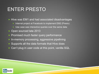 ENTER PRESTO
 Hive was EM1 and had associated disadvantages
 Internal project at Facebook to implement EM2 (Presto)
 Use case was interactive queries over the same data
 Open sourced late 2013
 Promised much faster query performance
 In-memory processing, aggressive pipelining
 Supports all the data formats that Hive does
 Can’t plug in user code at this point, vanilla SQL
 