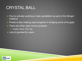 CRYSTAL BALL
 Hive is actively working on task parallelism as part of the Stinger
Initiative
 Presto is also making rapid progress in bridging some of its gaps
 There are other open source projects:
 Impala, Shark, Drill, Tajo
 Lots of goodies for users
 