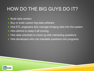 HOW DO THE BIG GUYS DO IT?
 Build data centers
 Buy or build custom big-data software
 Hire ETL engineers who manage bringing data into the system
 Hire admins to keep it all running
 Hire data scientists to come up with interesting questions
 Hire developers who can translate questions into programs
 