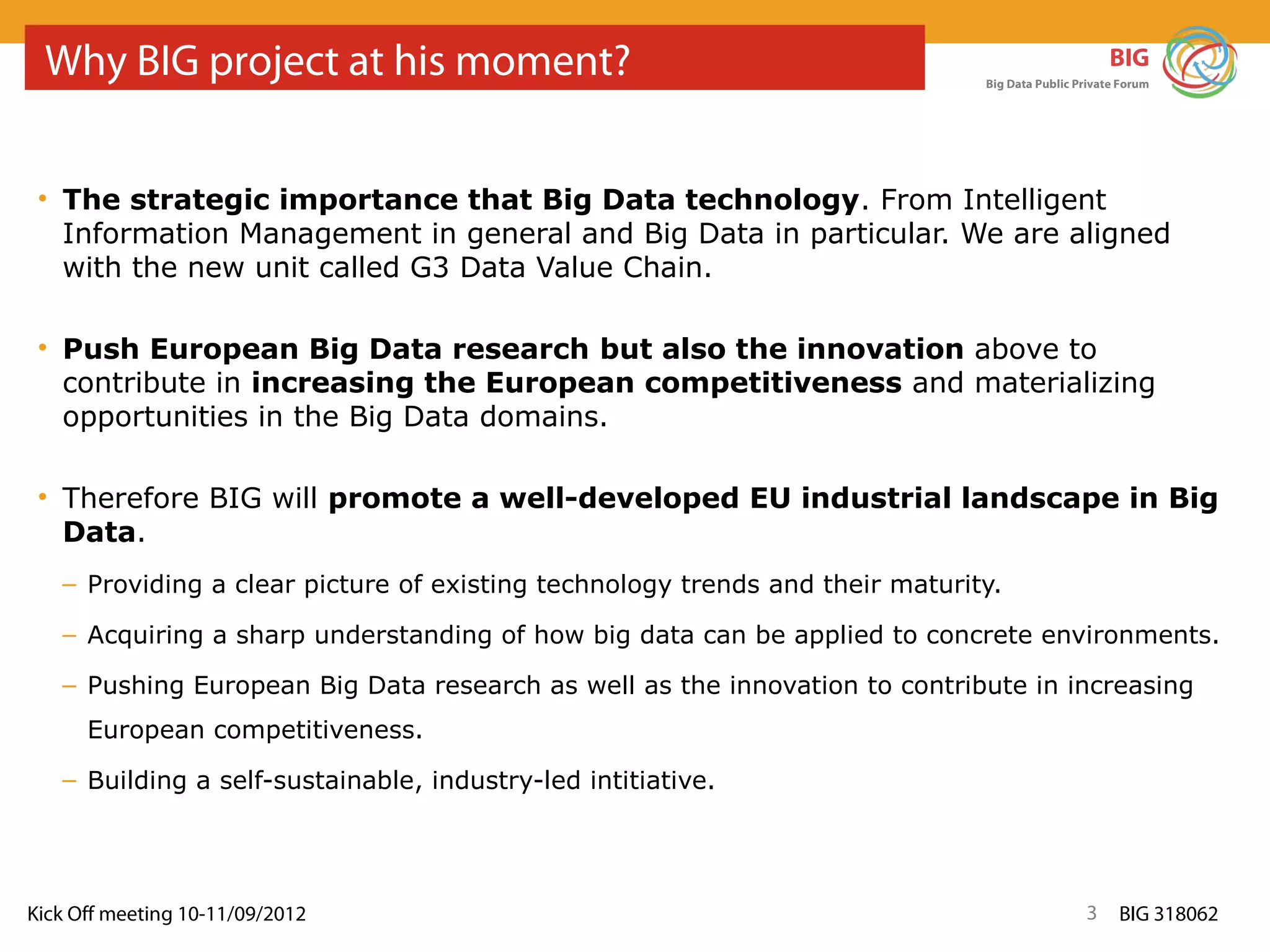 Why BIG project at his moment?                                                                    BIG
                                                                              Big Data Public Private Forum




 • The strategic importance that Big Data technology. From Intelligent
   Information Management in general and Big Data in particular. We are aligned
   with the new unit called G3 Data Value Chain.

 • Push European Big Data research but also the innovation above to
   contribute in increasing the European competitiveness and materializing
   opportunities in the Big Data domains.

 • Therefore BIG will promote a well-developed EU industrial landscape in Big
   Data.
   – Providing a clear picture of existing technology trends and their maturity.

   – Acquiring a sharp understanding of how big data can be applied to concrete environments.

   – Pushing European Big Data research as well as the innovation to contribute in increasing
      European competitiveness.
   – Building a self-sustainable, industry-led intitiative.




Kick Off meeting 10-11/09/2012                                                                 3     BIG 318062
 