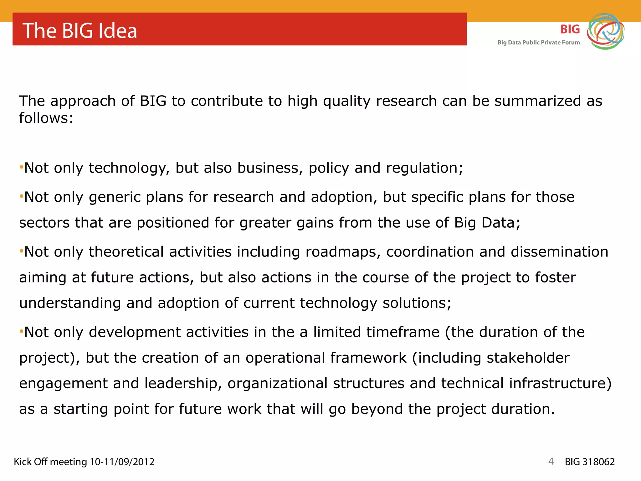The BIG Idea                                                                              BIG
                                                                      Big Data Public Private Forum




 The approach of BIG to contribute to high quality research can be summarized as
 follows:


 •Not only technology, but also business, policy and regulation;

 •Not only generic plans for research and adoption, but specific plans for those
 sectors that are positioned for greater gains from the use of Big Data;
 •Not only theoretical activities including roadmaps, coordination and dissemination
 aiming at future actions, but also actions in the course of the project to foster
 understanding and adoption of current technology solutions;
 •Not only development activities in the a limited timeframe (the duration of the
 project), but the creation of an operational framework (including stakeholder
 engagement and leadership, organizational structures and technical infrastructure)
 as a starting point for future work that will go beyond the project duration.


Kick Off meeting 10-11/09/2012                                                         4     BIG 318062
 