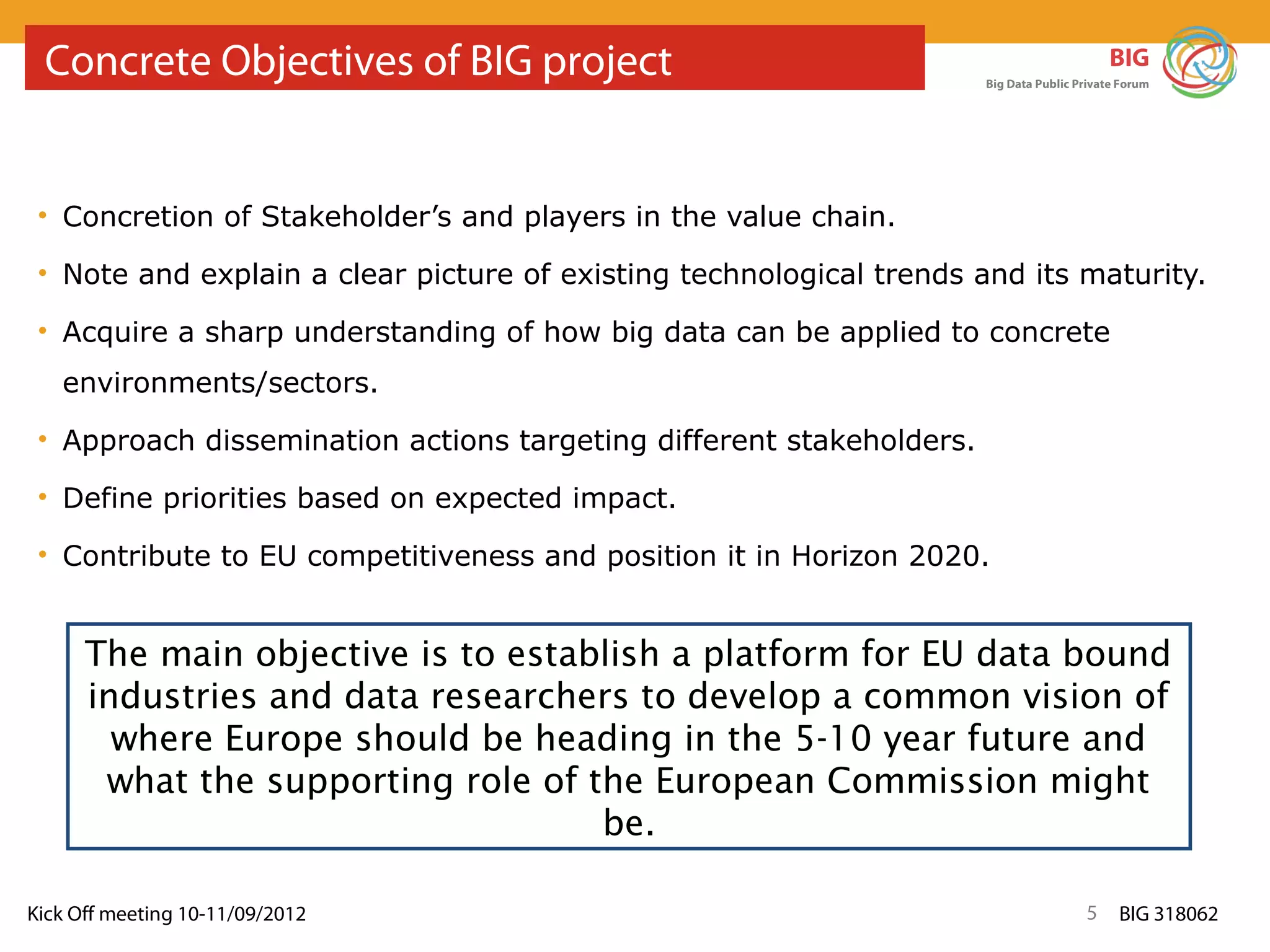 Concrete Objectives of BIG project                                                        BIG
                                                                      Big Data Public Private Forum




 • Concretion of Stakeholder’s and players in the value chain.

 • Note and explain a clear picture of existing technological trends and its maturity.

 • Acquire a sharp understanding of how big data can be applied to concrete
   environments/sectors.
 • Approach dissemination actions targeting different stakeholders.

 • Define priorities based on expected impact.

 • Contribute to EU competitiveness and position it in Horizon 2020.


      The main objective is to establish a platform for EU data bound
      industries and data researchers to develop a common vision of
        where Europe should be heading in the 5-10 year future and
       what the supporting role of the European Commission might
                                    be.

Kick Off meeting 10-11/09/2012                                                         5     BIG 318062
 