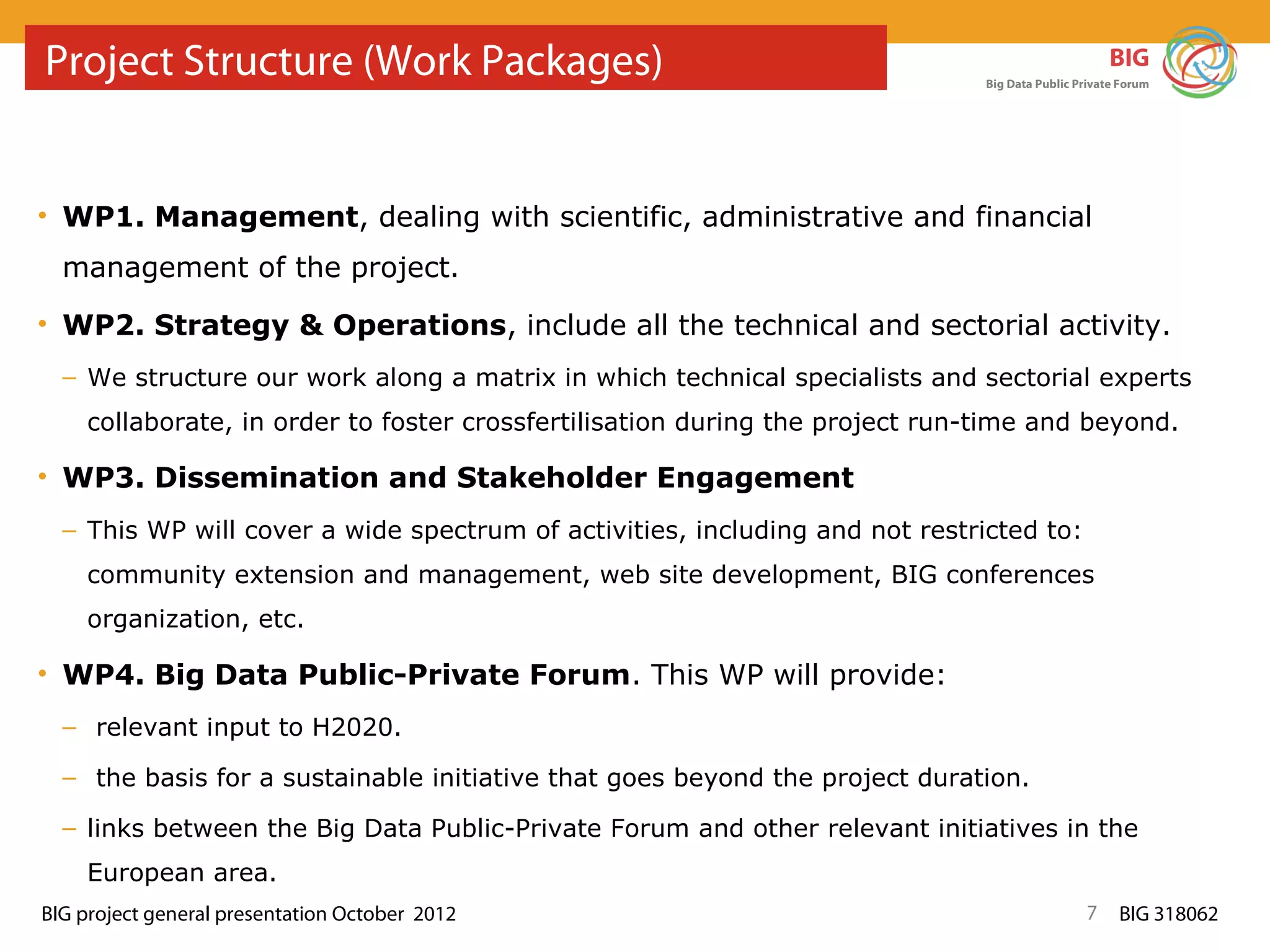Project Structure (Work Packages)                                                                  BIG
                                                                              Big Data Public Private Forum




• WP1. Management, dealing with scientific, administrative and financial
  management of the project.
• WP2. Strategy & Operations, include all the technical and sectorial activity.
  – We structure our work along a matrix in which technical specialists and sectorial experts
    collaborate, in order to foster crossfertilisation during the project run-time and beyond.

• WP3. Dissemination and Stakeholder Engagement
  – This WP will cover a wide spectrum of activities, including and not restricted to:
    community extension and management, web site development, BIG conferences
    organization, etc.

• WP4. Big Data Public-Private Forum. This WP will provide:
  – relevant input to H2020.

  – the basis for a sustainable initiative that goes beyond the project duration.

  – links between the Big Data Public-Private Forum and other relevant initiatives in the
    European area.
BIG project general presentation October 2012                                                  7     BIG 318062
 