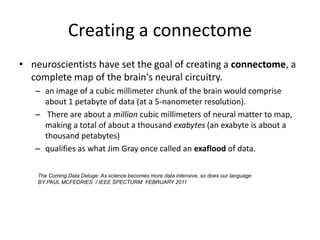 Creating a connectome
• neuroscientists have set the goal of creating a connectome, a
  complete map of the brain's neural circuitry.
   – an image of a cubic millimeter chunk of the brain would comprise
     about 1 petabyte of data (at a 5-nanometer resolution).
   – There are about a million cubic millimeters of neural matter to map,
     making a total of about a thousand exabytes (an exabyte is about a
     thousand petabytes)
   – qualifies as what Jim Gray once called an exaflood of data.

    The Coming Data Deluge: As science becomes more data intensive, so does our language
    BY PAUL MCFEDRIES / IEEE SPECTURM FEBRUARY 2011
 