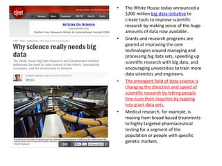 •   The White House today announced a
    $200 million big-data initiative to
    create tools to improve scientific
    research by making sense of the huge
    amounts of data now available..
•   Grants and research programs are
    geared at improving the core
    technologies around managing and
    processing big data sets, speeding up
    scientific research with big data, and
    encouraging universities to train more
    data scientists and engineers.
•   The emergent field of data science is
    changing the direction and speed of
    scientific research by letting people
    fine-tune their inquiries by tapping
    into giant data sets.
•   Medical research, for example, is
    moving from broad-based treatments
    to highly targeted pharmaceutical
    testing for a segment of the
    population or people with specific
    genetic markers.
 