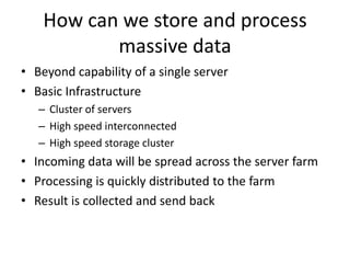 How can we store and process
           massive data
• Beyond capability of a single server
• Basic Infrastructure
   – Cluster of servers
   – High speed interconnected
   – High speed storage cluster
• Incoming data will be spread across the server farm
• Processing is quickly distributed to the farm
• Result is collected and send back
 