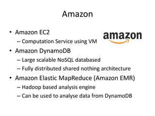 Amazon
• Amazon EC2
  – Computation Service using VM
• Amazon DynamoDB
  – Large scalable NoSQL databased
  – Fully distributed shared nothing architecture
• Amazon Elastic MapReduce (Amazon EMR)
  – Hadoop based analysis engine
  – Can be used to analyse data from DynamoDB
 