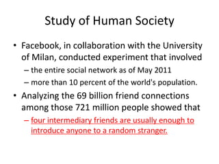 Study of Human Society
• Facebook, in collaboration with the University
  of Milan, conducted experiment that involved
  – the entire social network as of May 2011
  – more than 10 percent of the world's population.
• Analyzing the 69 billion friend connections
  among those 721 million people showed that
  – four intermediary friends are usually enough to
    introduce anyone to a random stranger.
 