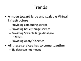 Trends
• A move toward large and scalable Virtual
  Infrastructure
  – Providing computing service
  – Providing basic storage service
  – Providing Scalable large database
     • NOSQL
  – Providing Analysis Service
• All these services has to come together
  – Big data can not moved!
 