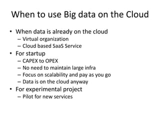 When to use Big data on the Cloud
• When data is already on the cloud
  – Virtual organization
  – Cloud based SaaS Service
• For startup
  –   CAPEX to OPEX
  –   No need to maintain large infra
  –   Focus on scalability and pay as you go
  –   Data is on the cloud anyway
• For experimental project
  – Pilot for new services
 