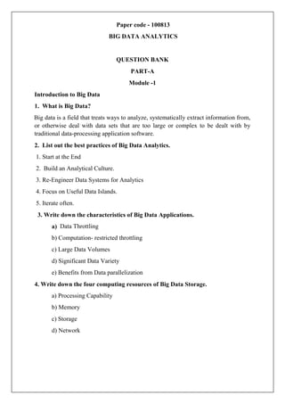 Paper code - 100813
BIG DATA ANALYTICS
QUESTION BANK
PART-A
Module -1
Introduction to Big Data
1. What is Big Data?
Big data is a field that treats ways to analyze, systematically extract information from,
or otherwise deal with data sets that are too large or complex to be dealt with by
traditional data-processing application software.
2. List out the best practices of Big Data Analytics.
1. Start at the End
2. Build an Analytical Culture.
3. Re-Engineer Data Systems for Analytics
4. Focus on Useful Data Islands.
5. Iterate often.
. Write down the characteristics of Big Data Applications.
3
a) Data Throttling
b) Computation- restricted throttling
c) Large Data Volumes
d) Significant Data Variety
e) Benefits from Data parallelization
4. Write down the four computing resources of Big Data Storage.
a) Processing Capability
b) Memory
c) Storage
d) Network
 