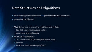 Data Structures and Algorithms
• Transforming data is expensive --> play safe with data structures
• Normalization dilemma
• Algorithms must tolerate the volatile nature of data
• Data drift, errors, missing values, outliers
• Models need to be explanatory
• Attention to complexity
• The usual obvious (CPU, memory, disk scans & seeks)
• Iterations
• Model size: What is an example of this?
14
 