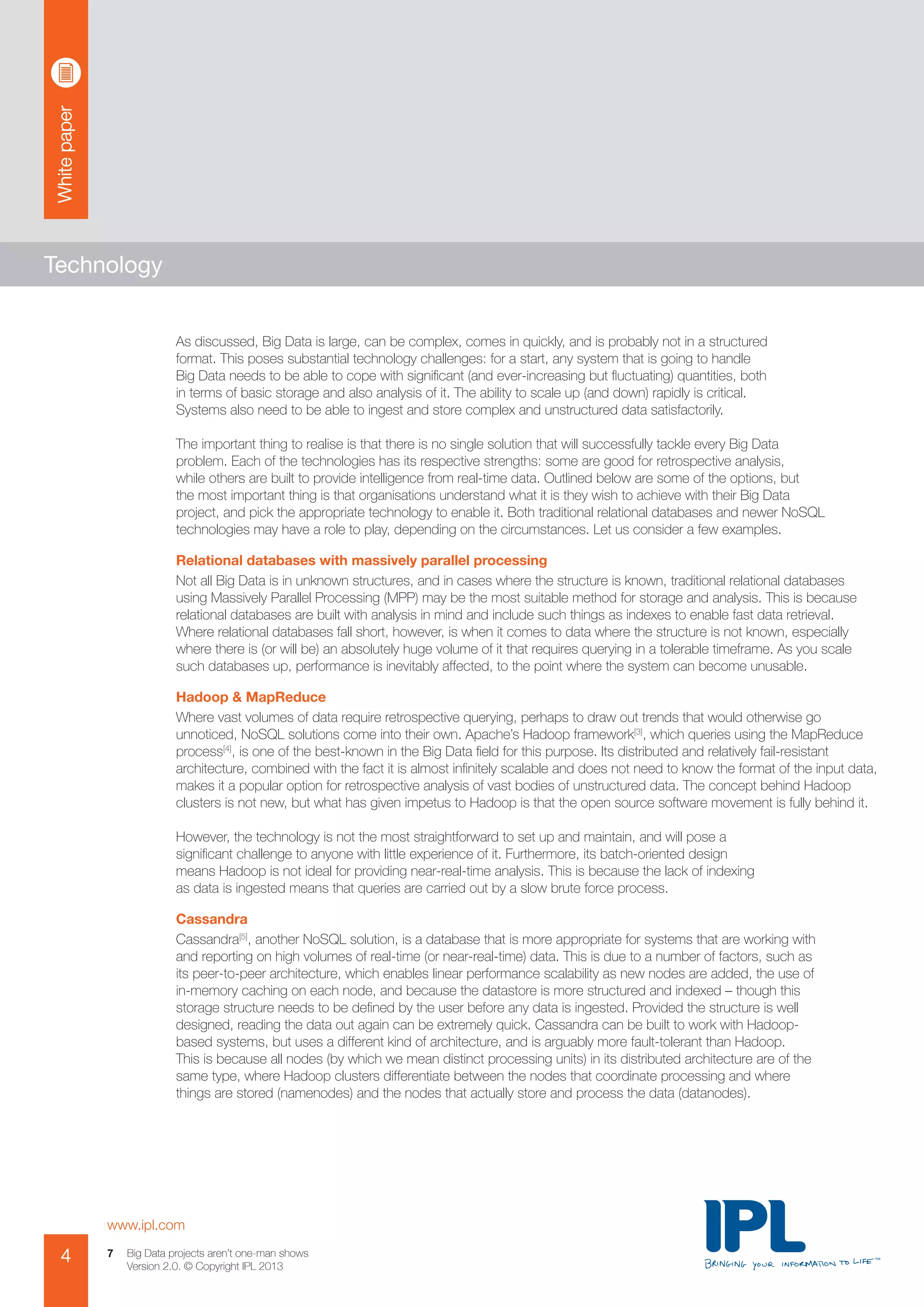 Whitepaper
www.ipl.com
4 Big Data projects aren’t one-man shows
Version 2.0. © Copyright IPL 2013
7
Technology
As discussed, Big Data is large, can be complex, comes in quickly, and is probably not in a structured
format. This poses substantial technology challenges: for a start, any system that is going to handle
Big Data needs to be able to cope with significant (and ever-increasing but fluctuating) quantities, both
in terms of basic storage and also analysis of it. The ability to scale up (and down) rapidly is critical.
Systems also need to be able to ingest and store complex and unstructured data satisfactorily.
The important thing to realise is that there is no single solution that will successfully tackle every Big Data
problem. Each of the technologies has its respective strengths: some are good for retrospective analysis,
while others are built to provide intelligence from real-time data. Outlined below are some of the options, but
the most important thing is that organisations understand what it is they wish to achieve with their Big Data
project, and pick the appropriate technology to enable it. Both traditional relational databases and newer NoSQL
technologies may have a role to play, depending on the circumstances. Let us consider a few examples.
Relational databases with massively parallel processing
Not all Big Data is in unknown structures, and in cases where the structure is known, traditional relational databases
using Massively Parallel Processing (MPP) may be the most suitable method for storage and analysis. This is because
relational databases are built with analysis in mind and include such things as indexes to enable fast data retrieval.
Where relational databases fall short, however, is when it comes to data where the structure is not known, especially
where there is (or will be) an absolutely huge volume of it that requires querying in a tolerable timeframe. As you scale
such databases up, performance is inevitably affected, to the point where the system can become unusable.
Hadoop & MapReduce
Where vast volumes of data require retrospective querying, perhaps to draw out trends that would otherwise go
unnoticed, NoSQL solutions come into their own. Apache’s Hadoop framework[3]
, which queries using the MapReduce
process[4]
, is one of the best-known in the Big Data field for this purpose. Its distributed and relatively fail-resistant
architecture, combined with the fact it is almost infinitely scalable and does not need to know the format of the input data,
makes it a popular option for retrospective analysis of vast bodies of unstructured data. The concept behind Hadoop
clusters is not new, but what has given impetus to Hadoop is that the open source software movement is fully behind it.
However, the technology is not the most straightforward to set up and maintain, and will pose a
significant challenge to anyone with little experience of it. Furthermore, its batch-oriented design
means Hadoop is not ideal for providing near-real-time analysis. This is because the lack of indexing
as data is ingested means that queries are carried out by a slow brute force process.
Cassandra
Cassandra[5]
, another NoSQL solution, is a database that is more appropriate for systems that are working with
and reporting on high volumes of real-time (or near-real-time) data. This is due to a number of factors, such as
its peer-to-peer architecture, which enables linear performance scalability as new nodes are added, the use of
in-memory caching on each node, and because the datastore is more structured and indexed – though this
storage structure needs to be defined by the user before any data is ingested. Provided the structure is well
designed, reading the data out again can be extremely quick. Cassandra can be built to work with Hadoop-
based systems, but uses a different kind of architecture, and is arguably more fault-tolerant than Hadoop.
This is because all nodes (by which we mean distinct processing units) in its distributed architecture are of the
same type, where Hadoop clusters differentiate between the nodes that coordinate processing and where
things are stored (namenodes) and the nodes that actually store and process the data (datanodes).
 