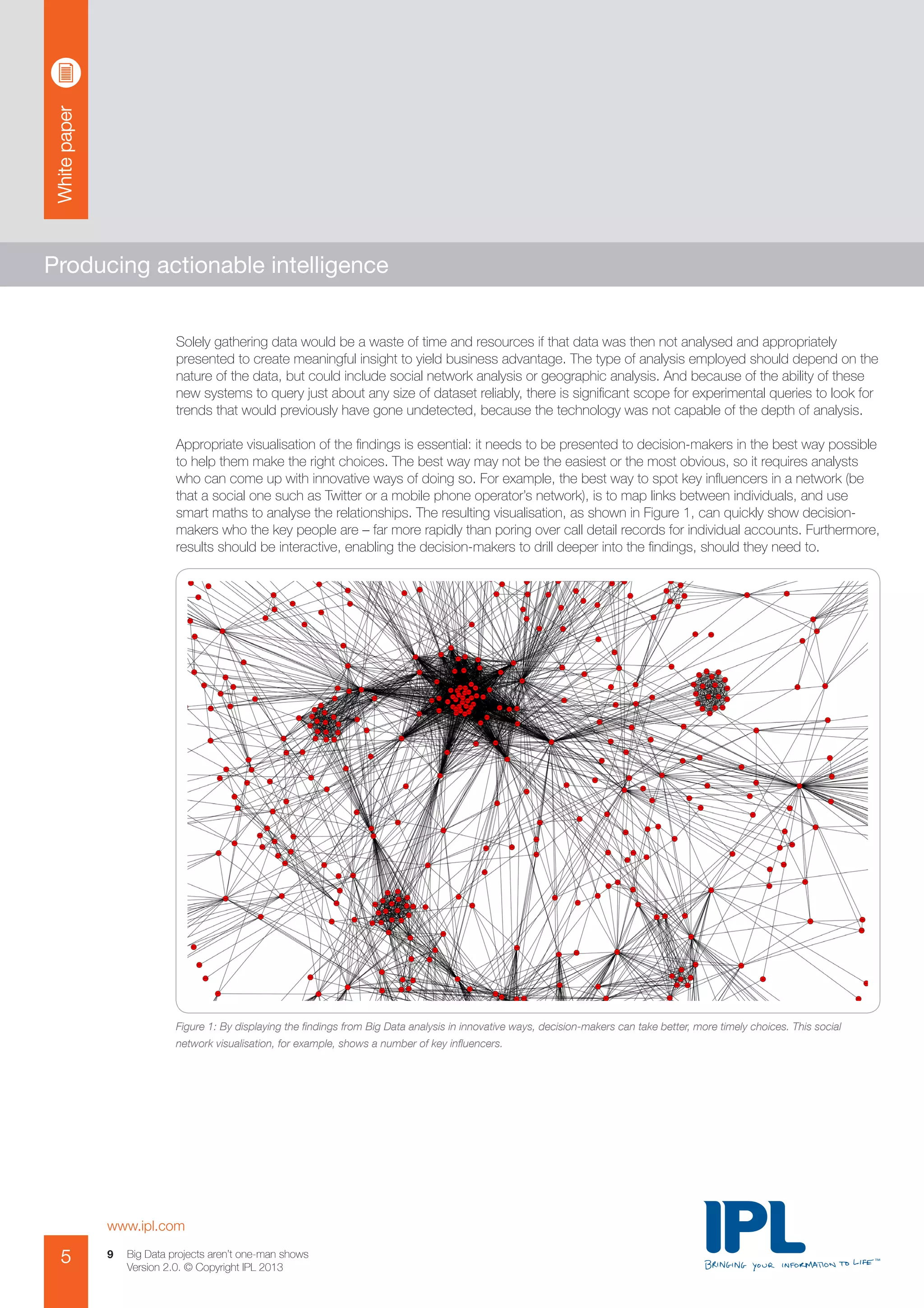 Whitepaper
www.ipl.com
5 Big Data projects aren’t one-man shows
Version 2.0. © Copyright IPL 2013
9
Producing actionable intelligence
Solely gathering data would be a waste of time and resources if that data was then not analysed and appropriately
presented to create meaningful insight to yield business advantage. The type of analysis employed should depend on the
nature of the data, but could include social network analysis or geographic analysis. And because of the ability of these
new systems to query just about any size of dataset reliably, there is significant scope for experimental queries to look for
trends that would previously have gone undetected, because the technology was not capable of the depth of analysis.
Appropriate visualisation of the findings is essential: it needs to be presented to decision-makers in the best way possible
to help them make the right choices. The best way may not be the easiest or the most obvious, so it requires analysts
who can come up with innovative ways of doing so. For example, the best way to spot key influencers in a network (be
that a social one such as Twitter or a mobile phone operator’s network), is to map links between individuals, and use
smart maths to analyse the relationships. The resulting visualisation, as shown in Figure 1, can quickly show decision-
makers who the key people are – far more rapidly than poring over call detail records for individual accounts. Furthermore,
results should be interactive, enabling the decision-makers to drill deeper into the findings, should they need to.
Figure 1: By displaying the findings from Big Data analysis in innovative ways, decision-makers can take better, more timely choices. This social
network visualisation, for example, shows a number of key influencers.
 