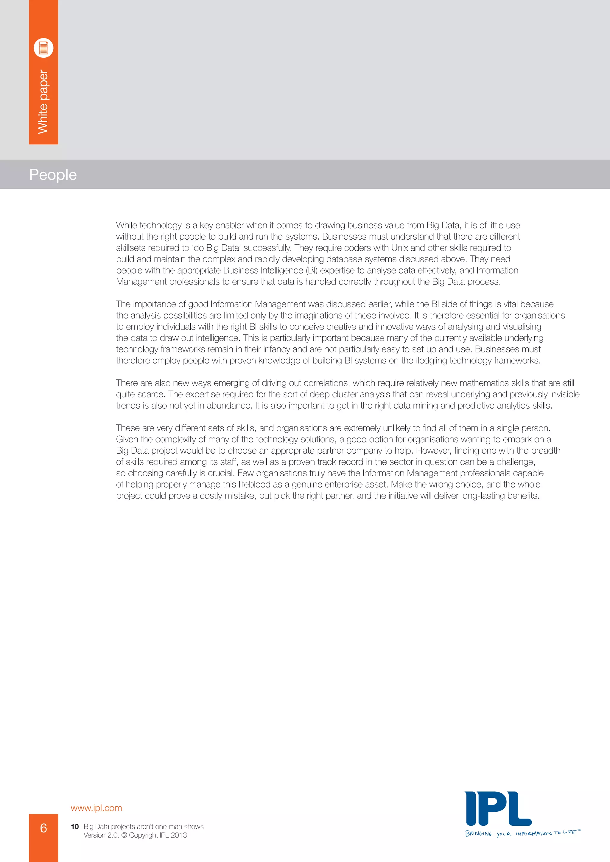 Whitepaper
www.ipl.com
6 Big Data projects aren’t one-man shows
Version 2.0. © Copyright IPL 2013
10
People
While technology is a key enabler when it comes to drawing business value from Big Data, it is of little use
without the right people to build and run the systems. Businesses must understand that there are different
skillsets required to ‘do Big Data’ successfully. They require coders with Unix and other skills required to
build and maintain the complex and rapidly developing database systems discussed above. They need
people with the appropriate Business Intelligence (BI) expertise to analyse data effectively, and Information
Management professionals to ensure that data is handled correctly throughout the Big Data process.
The importance of good Information Management was discussed earlier, while the BI side of things is vital because
the analysis possibilities are limited only by the imaginations of those involved. It is therefore essential for organisations
to employ individuals with the right BI skills to conceive creative and innovative ways of analysing and visualising
the data to draw out intelligence. This is particularly important because many of the currently available underlying
technology frameworks remain in their infancy and are not particularly easy to set up and use. Businesses must
therefore employ people with proven knowledge of building BI systems on the fledgling technology frameworks.
There are also new ways emerging of driving out correlations, which require relatively new mathematics skills that are still
quite scarce. The expertise required for the sort of deep cluster analysis that can reveal underlying and previously invisible
trends is also not yet in abundance. It is also important to get in the right data mining and predictive analytics skills.
These are very different sets of skills, and organisations are extremely unlikely to find all of them in a single person.
Given the complexity of many of the technology solutions, a good option for organisations wanting to embark on a
Big Data project would be to choose an appropriate partner company to help. However, finding one with the breadth
of skills required among its staff, as well as a proven track record in the sector in question can be a challenge,
so choosing carefully is crucial. Few organisations truly have the Information Management professionals capable
of helping properly manage this lifeblood as a genuine enterprise asset. Make the wrong choice, and the whole
project could prove a costly mistake, but pick the right partner, and the initiative will deliver long-lasting benefits.
 