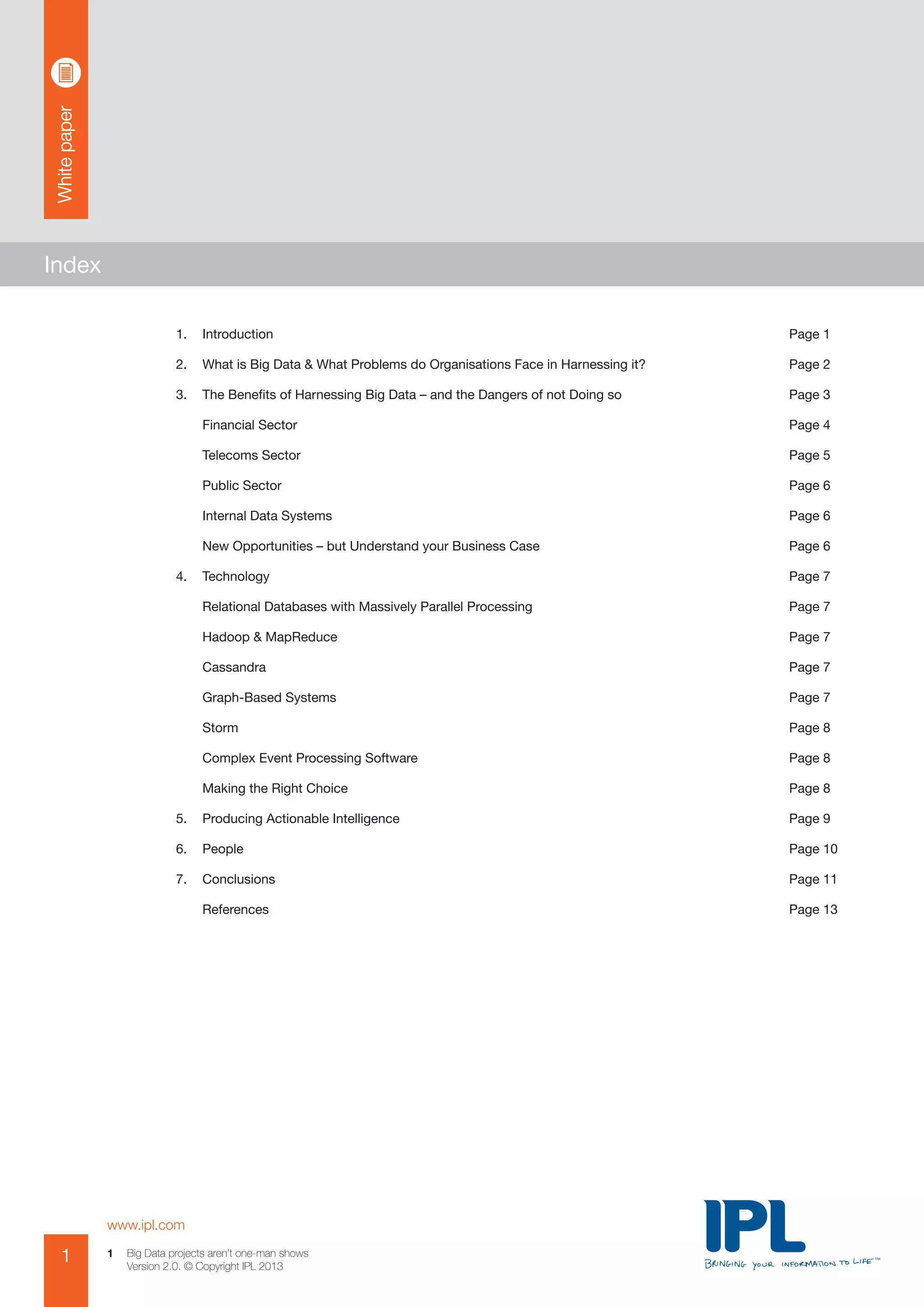 Whitepaper
www.ipl.com
1 Big Data projects aren’t one-man shows
Version 2.0. © Copyright IPL 2013
1
Index
1.	 Introduction	 Page 1
2.	 What is Big Data & What Problems do Organisations Face in Harnessing it?	 Page 2
3.	 The Benefits of Harnessing Big Data – and the Dangers of not Doing so	 Page 3
	 Financial Sector	 Page 4
	 Telecoms Sector	 Page 5
	 Public Sector	 Page 6
	 Internal Data Systems	 Page 6
	 New Opportunities – but Understand your Business Case	 Page 6
4.	 Technology	 Page 7
	 Relational Databases with Massively Parallel Processing	 Page 7
	 Hadoop & MapReduce	 Page 7
	 Cassandra	 Page 7
	 Graph-Based Systems	 Page 7
	 Storm	 Page 8
	 Complex Event Processing Software	 Page 8
	 Making the Right Choice	 Page 8
5.	 Producing Actionable Intelligence	 Page 9
6.	 People	 Page 10
7.	 Conclusions	 Page 11
	 References	 Page 13
 