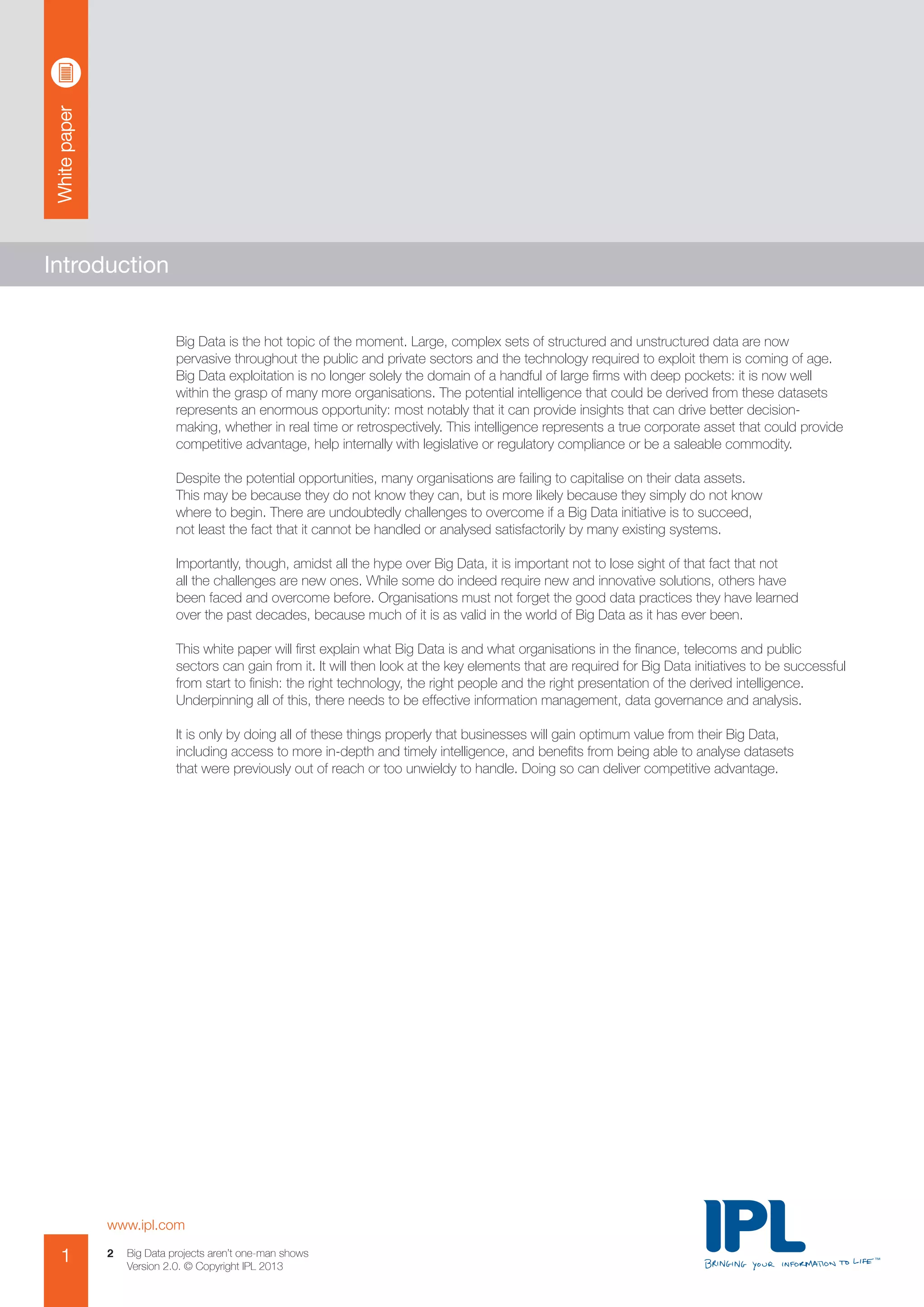 Whitepaper
www.ipl.com
1 Big Data projects aren’t one-man shows
Version 2.0. © Copyright IPL 2013
2
Introduction
Big Data is the hot topic of the moment. Large, complex sets of structured and unstructured data are now
pervasive throughout the public and private sectors and the technology required to exploit them is coming of age.
Big Data exploitation is no longer solely the domain of a handful of large firms with deep pockets: it is now well
within the grasp of many more organisations. The potential intelligence that could be derived from these datasets
represents an enormous opportunity: most notably that it can provide insights that can drive better decision-
making, whether in real time or retrospectively. This intelligence represents a true corporate asset that could provide
competitive advantage, help internally with legislative or regulatory compliance or be a saleable commodity.
Despite the potential opportunities, many organisations are failing to capitalise on their data assets.
This may be because they do not know they can, but is more likely because they simply do not know
where to begin. There are undoubtedly challenges to overcome if a Big Data initiative is to succeed,
not least the fact that it cannot be handled or analysed satisfactorily by many existing systems.
Importantly, though, amidst all the hype over Big Data, it is important not to lose sight of that fact that not
all the challenges are new ones. While some do indeed require new and innovative solutions, others have
been faced and overcome before. Organisations must not forget the good data practices they have learned
over the past decades, because much of it is as valid in the world of Big Data as it has ever been.
This white paper will first explain what Big Data is and what organisations in the finance, telecoms and public
sectors can gain from it. It will then look at the key elements that are required for Big Data initiatives to be successful
from start to finish: the right technology, the right people and the right presentation of the derived intelligence.
Underpinning all of this, there needs to be effective information management, data governance and analysis.
It is only by doing all of these things properly that businesses will gain optimum value from their Big Data,
including access to more in-depth and timely intelligence, and benefits from being able to analyse datasets
that were previously out of reach or too unwieldy to handle. Doing so can deliver competitive advantage.
 