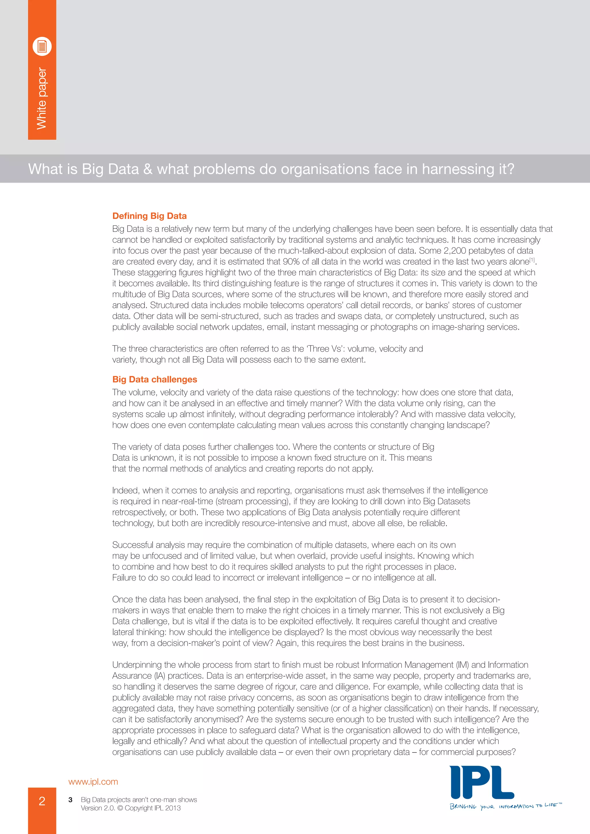 Whitepaper
www.ipl.com
2 Big Data projects aren’t one-man shows
Version 2.0. © Copyright IPL 2013
3
What is Big Data & what problems do organisations face in harnessing it?
Defining Big Data
Big Data is a relatively new term but many of the underlying challenges have been seen before. It is essentially data that
cannot be handled or exploited satisfactorily by traditional systems and analytic techniques. It has come increasingly
into focus over the past year because of the much-talked-about explosion of data. Some 2,200 petabytes of data
are created every day, and it is estimated that 90% of all data in the world was created in the last two years alone[1]
.
These staggering figures highlight two of the three main characteristics of Big Data: its size and the speed at which
it becomes available. Its third distinguishing feature is the range of structures it comes in. This variety is down to the
multitude of Big Data sources, where some of the structures will be known, and therefore more easily stored and
analysed. Structured data includes mobile telecoms operators’ call detail records, or banks’ stores of customer
data. Other data will be semi-structured, such as trades and swaps data, or completely unstructured, such as
publicly available social network updates, email, instant messaging or photographs on image-sharing services.
The three characteristics are often referred to as the ‘Three Vs’: volume, velocity and
variety, though not all Big Data will possess each to the same extent.
Big Data challenges
The volume, velocity and variety of the data raise questions of the technology: how does one store that data,
and how can it be analysed in an effective and timely manner? With the data volume only rising, can the
systems scale up almost infinitely, without degrading performance intolerably? And with massive data velocity,
how does one even contemplate calculating mean values across this constantly changing landscape?
The variety of data poses further challenges too. Where the contents or structure of Big
Data is unknown, it is not possible to impose a known fixed structure on it. This means
that the normal methods of analytics and creating reports do not apply.
Indeed, when it comes to analysis and reporting, organisations must ask themselves if the intelligence
is required in near-real-time (stream processing), if they are looking to drill down into Big Datasets
retrospectively, or both. These two applications of Big Data analysis potentially require different
technology, but both are incredibly resource-intensive and must, above all else, be reliable.
Successful analysis may require the combination of multiple datasets, where each on its own
may be unfocused and of limited value, but when overlaid, provide useful insights. Knowing which
to combine and how best to do it requires skilled analysts to put the right processes in place.
Failure to do so could lead to incorrect or irrelevant intelligence – or no intelligence at all.
Once the data has been analysed, the final step in the exploitation of Big Data is to present it to decision-
makers in ways that enable them to make the right choices in a timely manner. This is not exclusively a Big
Data challenge, but is vital if the data is to be exploited effectively. It requires careful thought and creative
lateral thinking: how should the intelligence be displayed? Is the most obvious way necessarily the best
way, from a decision-maker’s point of view? Again, this requires the best brains in the business.
Underpinning the whole process from start to finish must be robust Information Management (IM) and Information
Assurance (IA) practices. Data is an enterprise-wide asset, in the same way people, property and trademarks are,
so handling it deserves the same degree of rigour, care and diligence. For example, while collecting data that is
publicly available may not raise privacy concerns, as soon as organisations begin to draw intelligence from the
aggregated data, they have something potentially sensitive (or of a higher classification) on their hands. If necessary,
can it be satisfactorily anonymised? Are the systems secure enough to be trusted with such intelligence? Are the
appropriate processes in place to safeguard data? What is the organisation allowed to do with the intelligence,
legally and ethically? And what about the question of intellectual property and the conditions under which
organisations can use publicly available data – or even their own proprietary data – for commercial purposes?
 