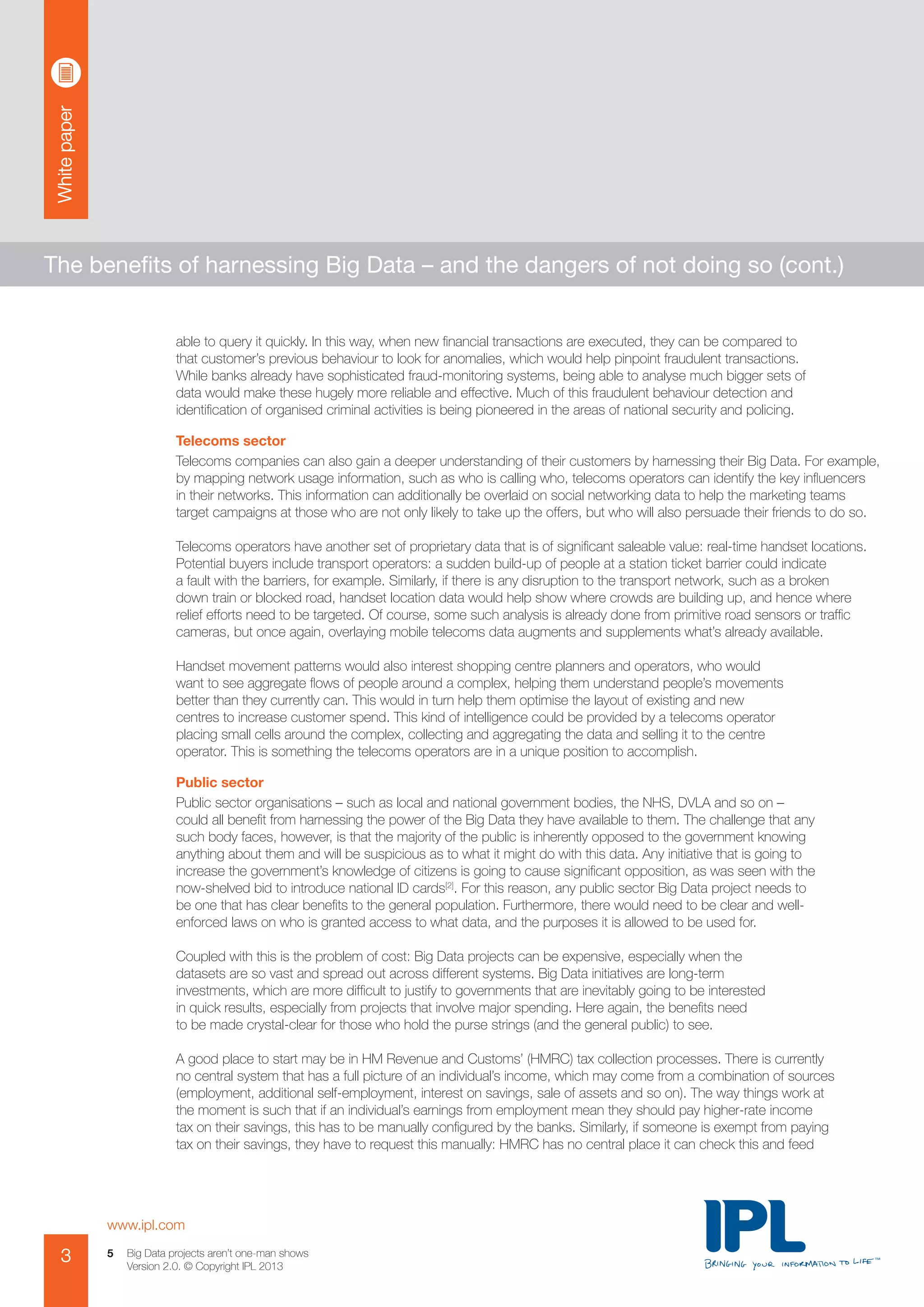 Whitepaper
www.ipl.com
3 Big Data projects aren’t one-man shows
Version 2.0. © Copyright IPL 2013
5
The benefits of harnessing Big Data – and the dangers of not doing so (cont.)
able to query it quickly. In this way, when new financial transactions are executed, they can be compared to
that customer’s previous behaviour to look for anomalies, which would help pinpoint fraudulent transactions.
While banks already have sophisticated fraud-monitoring systems, being able to analyse much bigger sets of
data would make these hugely more reliable and effective. Much of this fraudulent behaviour detection and
identification of organised criminal activities is being pioneered in the areas of national security and policing.
Telecoms sector
Telecoms companies can also gain a deeper understanding of their customers by harnessing their Big Data. For example,
by mapping network usage information, such as who is calling who, telecoms operators can identify the key influencers
in their networks. This information can additionally be overlaid on social networking data to help the marketing teams
target campaigns at those who are not only likely to take up the offers, but who will also persuade their friends to do so.
Telecoms operators have another set of proprietary data that is of significant saleable value: real-time handset locations.
Potential buyers include transport operators: a sudden build-up of people at a station ticket barrier could indicate
a fault with the barriers, for example. Similarly, if there is any disruption to the transport network, such as a broken
down train or blocked road, handset location data would help show where crowds are building up, and hence where
relief efforts need to be targeted. Of course, some such analysis is already done from primitive road sensors or traffic
cameras, but once again, overlaying mobile telecoms data augments and supplements what’s already available.
Handset movement patterns would also interest shopping centre planners and operators, who would
want to see aggregate flows of people around a complex, helping them understand people’s movements
better than they currently can. This would in turn help them optimise the layout of existing and new
centres to increase customer spend. This kind of intelligence could be provided by a telecoms operator
placing small cells around the complex, collecting and aggregating the data and selling it to the centre
operator. This is something the telecoms operators are in a unique position to accomplish.
Public sector
Public sector organisations – such as local and national government bodies, the NHS, DVLA and so on –
could all benefit from harnessing the power of the Big Data they have available to them. The challenge that any
such body faces, however, is that the majority of the public is inherently opposed to the government knowing
anything about them and will be suspicious as to what it might do with this data. Any initiative that is going to
increase the government’s knowledge of citizens is going to cause significant opposition, as was seen with the
now-shelved bid to introduce national ID cards[2]
. For this reason, any public sector Big Data project needs to
be one that has clear benefits to the general population. Furthermore, there would need to be clear and well-
enforced laws on who is granted access to what data, and the purposes it is allowed to be used for.
Coupled with this is the problem of cost: Big Data projects can be expensive, especially when the
datasets are so vast and spread out across different systems. Big Data initiatives are long-term
investments, which are more difficult to justify to governments that are inevitably going to be interested
in quick results, especially from projects that involve major spending. Here again, the benefits need
to be made crystal-clear for those who hold the purse strings (and the general public) to see.
A good place to start may be in HM Revenue and Customs’ (HMRC) tax collection processes. There is currently
no central system that has a full picture of an individual’s income, which may come from a combination of sources
(employment, additional self-employment, interest on savings, sale of assets and so on). The way things work at
the moment is such that if an individual’s earnings from employment mean they should pay higher-rate income
tax on their savings, this has to be manually configured by the banks. Similarly, if someone is exempt from paying
tax on their savings, they have to request this manually: HMRC has no central place it can check this and feed
 