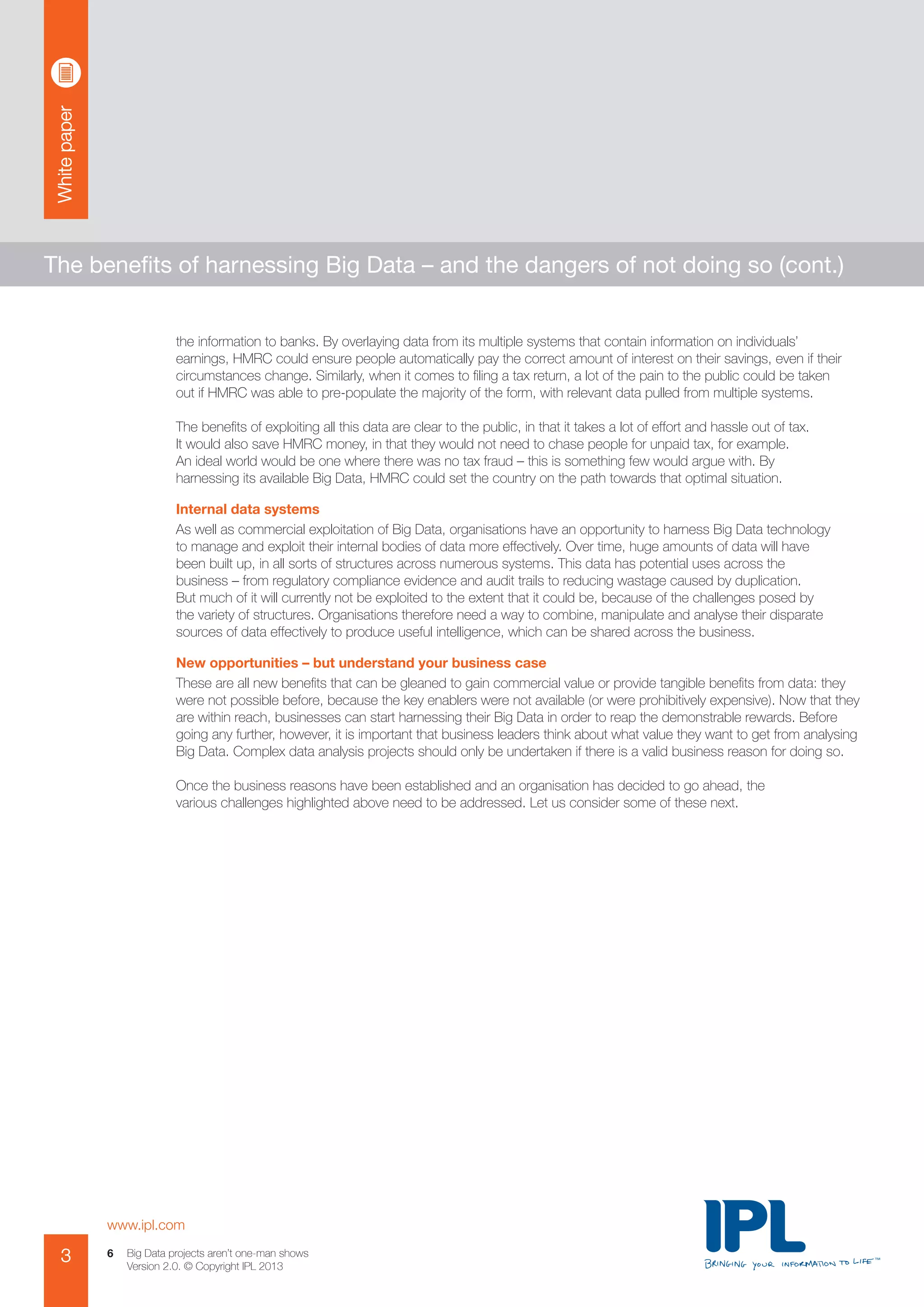 Whitepaper
www.ipl.com
3 Big Data projects aren’t one-man shows
Version 2.0. © Copyright IPL 2013
6
The benefits of harnessing Big Data – and the dangers of not doing so (cont.)
the information to banks. By overlaying data from its multiple systems that contain information on individuals’
earnings, HMRC could ensure people automatically pay the correct amount of interest on their savings, even if their
circumstances change. Similarly, when it comes to filing a tax return, a lot of the pain to the public could be taken
out if HMRC was able to pre-populate the majority of the form, with relevant data pulled from multiple systems.
The benefits of exploiting all this data are clear to the public, in that it takes a lot of effort and hassle out of tax.
It would also save HMRC money, in that they would not need to chase people for unpaid tax, for example.
An ideal world would be one where there was no tax fraud – this is something few would argue with. By
harnessing its available Big Data, HMRC could set the country on the path towards that optimal situation.
Internal data systems
As well as commercial exploitation of Big Data, organisations have an opportunity to harness Big Data technology
to manage and exploit their internal bodies of data more effectively. Over time, huge amounts of data will have
been built up, in all sorts of structures across numerous systems. This data has potential uses across the
business – from regulatory compliance evidence and audit trails to reducing wastage caused by duplication.
But much of it will currently not be exploited to the extent that it could be, because of the challenges posed by
the variety of structures. Organisations therefore need a way to combine, manipulate and analyse their disparate
sources of data effectively to produce useful intelligence, which can be shared across the business.
New opportunities – but understand your business case
These are all new benefits that can be gleaned to gain commercial value or provide tangible benefits from data: they
were not possible before, because the key enablers were not available (or were prohibitively expensive). Now that they
are within reach, businesses can start harnessing their Big Data in order to reap the demonstrable rewards. Before
going any further, however, it is important that business leaders think about what value they want to get from analysing
Big Data. Complex data analysis projects should only be undertaken if there is a valid business reason for doing so.
Once the business reasons have been established and an organisation has decided to go ahead, the
various challenges highlighted above need to be addressed. Let us consider some of these next.
 