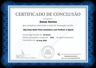 DATA
SCIENCE
ACADEMY
Com carga horária de
Tendo alcançado a média de de aproveitamento.
Concluído em
__________________________
Tiago Pereira
CEO da Data Science Academy
CERTIFICADO DE CONCLUSÃO
é conferido a
por completar com êxito o curso de formação on-line
www.datascienceacademy.com.br
Lorem ipsum
16 Aug 2020
5f39b02be32fc32a18513cf9
https://mycourse.app/MNyjvBiSmVKibFHNA
Gesse Santos
Big Data Real-Time Analytics com Python e Spark
64 horas
92%
 