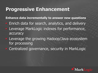 Progressive Enhancement
Enhance data incrementally to answer new questions
§  Enrich data for search, analytics, and delivery
§  Leverage MarkLogic indexes for performance,
    accuracy
§  Leverage the growing Hadoop/Java ecosystem
    for processing
§  Centralized governance, security in MarkLogic
 