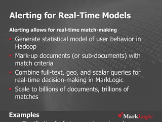 Alerting for Real-Time Models
Alerting allows for real-time match-making
§  Generate statistical model of user behavior in
    Hadoop
§  Mark-up documents (or sub-documents) with
    match criteria
§  Combine full-text, geo, and scalar queries for
    real-time decision-making in MarkLogic
§  Scale to billions of documents, trillions of
    matches

Examples
 