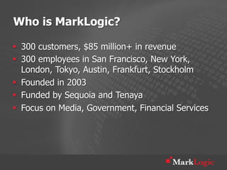 Who is MarkLogic?

§  300 customers, $85 million+ in revenue
§  300 employees in San Francisco, New York,
    London, Tokyo, Austin, Frankfurt, Stockholm
§  Founded in 2003
§  Funded by Sequoia and Tenaya
§  Focus on Media, Government, Financial Services
 