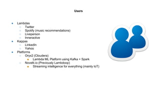 ● Lambdas
○ Twitter
○ Spotify (music recommendations)
○ Liveperson
○ Inneractive
● Kappas
○ LinkedIn
○ Yahoo
● Platforms
○ Oryx2 (Cloudera)
■ Lambda ML Platform using Kafka + Spark
○ Novelti.io (Previously Lambdoop)
■ Streaming intelligence for everything (mainly IoT)
Users
 