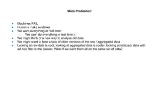 More Problems?
● Machines FAIL
● Humans make mistakes
● We want everything in real time!
○ We can’t do everything in real time :(
● We might think of a new way to analyse old data
● We might want to take a look of older versions of the raw / aggregated data
● Looking at raw data is cool, looking at aggregated data is cooler, looking at indexed/ data with
ad-hoc filter is the coolest. What if we want them all on the same set of data?
 