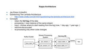 ● Jay Kreps (LinkedIn)
● Questioning The Lambda Architecture
○ http://radar.oreilly.com/2014/07/questioning-the-lambda-architecture.html
● Concepts
○ retain the full log of the data
○ processing = new instance of the same stream
○ input - choose where to start reading from the log (now, 1 day ago, 1 year ago..)
○ real time is accurate!
○ re-processing only when code changes
Kappa Architecture
 