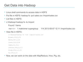 Get Data into Hadoop
‣
‣
‣
‣

Linux shell commands to access data in HDFS
Put file in HDFS: hadoop fs -put sales.csv /import/sales.csv
List files in HDFS:
c:Hadoop>hadoop fs -ls /import
Found 1 items
-rw-r--r-- 1 makromer supergroup

114 2013-05-07 12:11 /import/sales.csv

‣ View file in HDFS:
c:Hadoop>hadoop fs -cat /import/sales.csv
Kromer,123,5,55
Smith,567,1,25
Jones,123,9,99

James,11,12,1
Johnson,456,2,2.5
Singh,456,1,3.25
Yu,123,1,11

‣ Now, we can work on the data with MapReduce, Hive, Pig, etc.

 