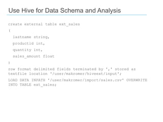 Use Hive for Data Schema and Analysis
create external table ext_sales
(
lastname string,
productid int,
quantity int,
sales_amount float

)
row format delimited fields terminated by ',' stored as
textfile location '/user/makromer/hiveext/input';
LOAD DATA INPATH '/user/makromer/import/sales.csv' OVERWRITE
INTO TABLE ext_sales;

 