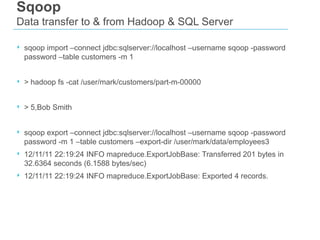 Sqoop
Data transfer to & from Hadoop & SQL Server
‣ sqoop import –connect jdbc:sqlserver://localhost –username sqoop -password
password –table customers -m 1

‣ > hadoop fs -cat /user/mark/customers/part-m-00000
‣ > 5,Bob Smith
‣ sqoop export –connect jdbc:sqlserver://localhost –username sqoop -password
password -m 1 –table customers –export-dir /user/mark/data/employees3

‣ 12/11/11 22:19:24 INFO mapreduce.ExportJobBase: Transferred 201 bytes in
32.6364 seconds (6.1588 bytes/sec)

‣ 12/11/11 22:19:24 INFO mapreduce.ExportJobBase: Exported 4 records.

 
