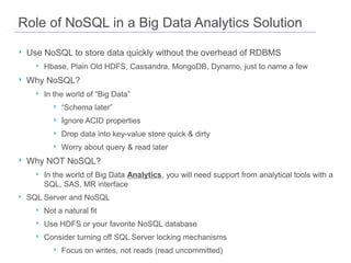 Role of NoSQL in a Big Data Analytics Solution
‣ Use NoSQL to store data quickly without the overhead of RDBMS
‣ Hbase, Plain Old HDFS, Cassandra, MongoDB, Dynamo, just to name a few

‣ Why NoSQL?
‣ In the world of “Big Data”
‣ “Schema later”
‣ Ignore ACID properties
‣ Drop data into key-value store quick & dirty
‣ Worry about query & read later

‣ Why NOT NoSQL?
‣ In the world of Big Data Analytics, you will need support from analytical tools with a
SQL, SAS, MR interface

‣ SQL Server and NoSQL
‣ Not a natural fit
‣ Use HDFS or your favorite NoSQL database
‣ Consider turning off SQL Server locking mechanisms
‣ Focus on writes, not reads (read uncommitted)

 