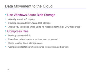 Data Movement to the Cloud

‣ Use Windows Azure Blob Storage
• Already stored in 3 copies
• Hadoop can read from Azure blob storage
• Allows you to upload while using no Hadoop network or CPU resources

‣ Compress files
•
•
•
•

Hadoop can read Gzip
Uses less network resources than uncompressed
Costs less for direct storage costs
Compress directories where source files are created as well.

23

 