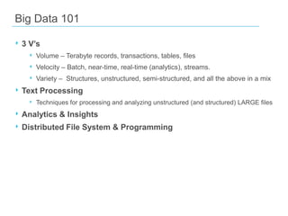 Big Data 101
‣ 3 V’s
‣ Volume – Terabyte records, transactions, tables, files
‣ Velocity – Batch, near-time, real-time (analytics), streams.
‣ Variety – Structures, unstructured, semi-structured, and all the above in a mix

‣ Text Processing
‣ Techniques for processing and analyzing unstructured (and structured) LARGE files

‣ Analytics & Insights
‣ Distributed File System & Programming

 