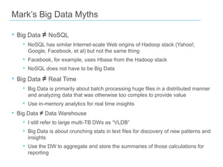 Mark’s Big Data Myths
‣ Big Data ≠ NoSQL
‣ NoSQL has similar Internet-scale Web origins of Hadoop stack (Yahoo!,
Google, Facebook, et al) but not the same thing

‣ Facebook, for example, uses Hbase from the Hadoop stack
‣ NoSQL does not have to be Big Data

‣ Big Data ≠ Real Time
‣ Big Data is primarily about batch processing huge files in a distributed manner
and analyzing data that was otherwise too complex to provide value

‣ Use in-memory analytics for real time insights

‣ Big Data ≠ Data Warehouse
‣ I still refer to large multi-TB DWs as “VLDB”
‣ Big Data is about crunching stats in text files for discovery of new patterns and
insights

‣ Use the DW to aggregate and store the summaries of those calculations for
reporting

 