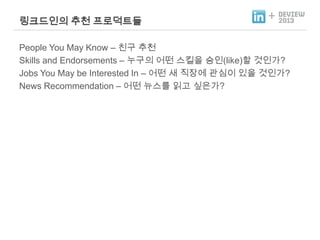 링크드인의 추천 프로덕트들

+

People You May Know – 친구 추천
Skills and Endorsements – 누구의 어떤 스킬을 승인(like)할 것인가?
Jobs You May be Interested In – 어떤 새 직장에 관심이 있을 것인가?
News Recommendation – 어떤 뉴스를 읽고 싶은가?

 