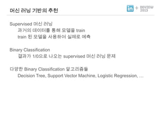 머신 러닝 기반의 추천

+

Supervised 머신 러닝
과거의 데이터를 통해 모델을 train
train 된 모델을 사용하여 실제로 예측
Binary Classification
결과가 1/0으로 나오는 supervised 머신 러닝 문제
다양한 Binary Classification 알고리즘들
Decision Tree, Support Vector Machine, Logistic Regression, …

 