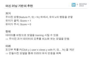 머신 러닝 기반의 추천
과거
주어진 상황(feature f1, f2,~ fn) 하에서, 유저 x의 행동을 관찰
유저가 클릭: Score = 1
유저가 무시: Score = 0
현재
데이터를 바탕으로 모델을 training 시킬 수 있음
주어진 과거 데이터의 오류를 최소화 하는 모델을 만듬
미래
조건부 확률 P(Click y | user x views y with f1, f2, .. fn) 을 계산
만들어진 모델을 통해 미래의 유저 반응을 예측

+

 