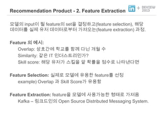 Recommendation Product - 2. Feature Extraction

+

모델의 input이 될 feature의 set을 결정하고(feature selection), 해당
데이터를 실제 유저 데이터로부터 가져오는(feature extraction) 과정.
Feature 의 예시:
Overlap: 상호간에 학교를 함께 다닌 개월 수
Similarity: 같은 IT 인더스트리인가?
Skill score: 해당 유저가 스킬을 알 확률을 점수로 나타낸다면
Feature Selection: 실제로 모델에 유용한 feature를 선정
example) Overlap 과 Skill Score가 유용함
Feature Extraction: feature을 모델에 사용가능한 형태로 가져옴
Kafka – 링크드인의 Open Source Distributed Messaging System.

 
