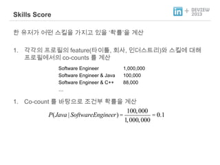 +

Skills Score
한 유저가 어떤 스킬을 가지고 있을 „확률‟을 계산

1. 각각의 프로필의 feature(타이틀, 회사, 인더스트리)와 스킬에 대해
프로필에서의 co-counts 를 계산
Software Engineer
Software Engineer & Java
Software Engineer & C++
…

1,000,000
100,000
88,000

1. Co-count 를 바탕으로 조건부 확률을 계산

P(Java | SoftwareEngineer) =

100, 000
= 0.1
1, 000, 000

 