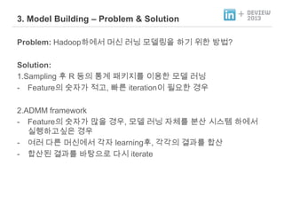 3. Model Building – Problem & Solution

+

Problem: Hadoop하에서 머신 러닝 모델링을 하기 위한 방법?
Solution:
1.Sampling 후 R 등의 통계 패키지를 이용한 모델 러닝
- Feature의 숫자가 적고, 빠른 iteration이 필요한 경우
2.ADMM framework
- Feature의 숫자가 많을 경우, 모델 러닝 자체를 분산 시스템 하에서
실행하고싶은 경우
- 여러 다른 머신에서 각자 learning후, 각각의 결과를 합산
- 합산된 결과를 바탕으로 다시 iterate

 